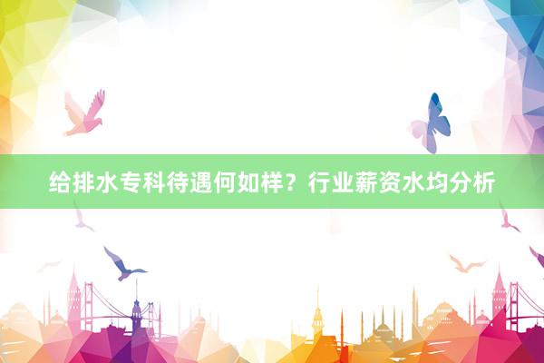 给排水专科待遇何如样？行业薪资水均分析