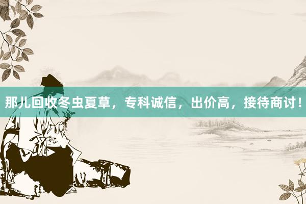 那儿回收冬虫夏草，专科诚信，出价高，接待商讨！