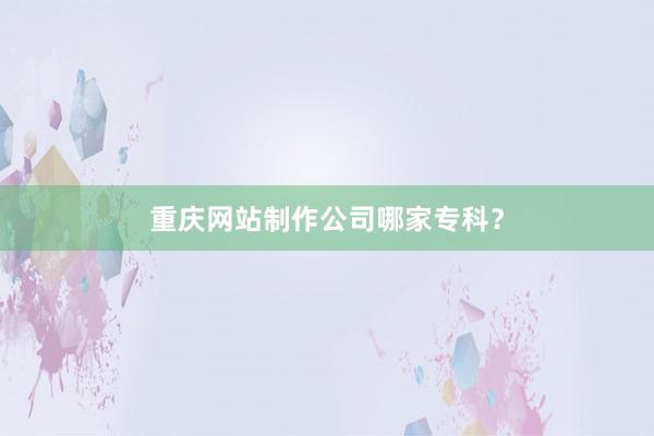 重庆网站制作公司哪家专科？