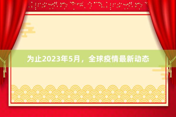 为止2023年5月，全球疫情最新动态